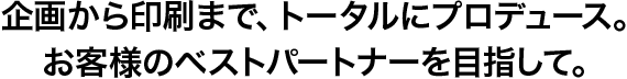 企画から印刷まで、トータルにプロデュース。お客様のベストパートナーを目指して。